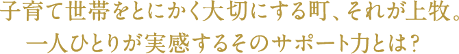 子育て世帯をとにかく大切にする町、それが上牧。
一人ひとりが実感するそのサポート力とは？