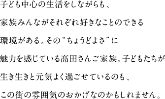 子ども中心の生活をしながらも、家族みんながそれぞれ好きなことのできる環境がある。その"ちょうどよさ"に魅力を感じている髙田さんご家族。子どもたちが生き生きと元気よく過ごせているのも、この街の雰囲気のおかげなのかもしれません。