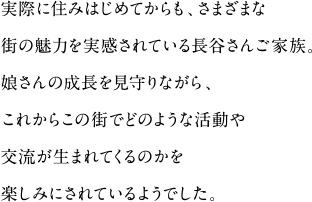 実際に住みはじめてからも、さまざまな街の魅力を実感されている長谷さんご家族。
娘さんの成長を見守りながら、これからこの街でどのような活動や
交流が生まれてくるのかを楽しみにされているようでした。