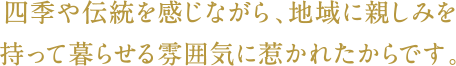 四季や伝統を感じながら、地域に親しみを持って暮らせる雰囲気に惹かれたからです。