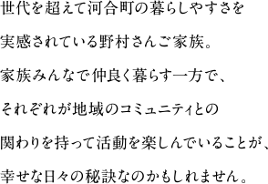 世代を超えて河合町の暮らしやすさを実感されている野村さんご家族。
家族みんなで仲良く暮らす一方で、それぞれが地域のコミュニティとの関わりを持って活動を楽しんでいることが、幸せな日々の秘訣なのかもしれません。