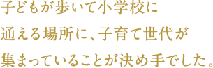 子どもが歩いて小学校に通える場所に、子育て世代が集まっていることが決め手でした。