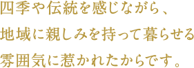 四季や伝統を感じながら、地域に親しみを持って暮らせる雰囲気に惹かれたからです。